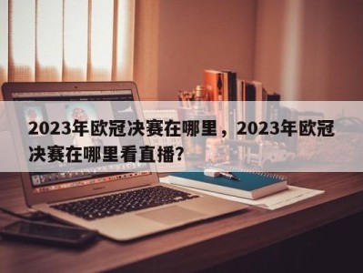 2023年欧冠决赛在哪里，2023年欧冠决赛在哪里看直播？