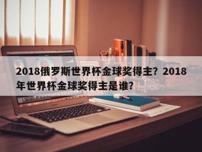 2018俄罗斯世界杯金球奖得主？2018年世界杯金球奖得主是谁？