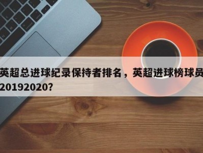 英超总进球纪录保持者排名，英超进球榜球员20192020？