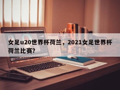 女足u20世界杯荷兰，2021女足世界杯荷兰比赛？