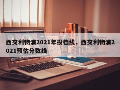 西交利物浦2021年投档线，西交利物浦2021预估分数线