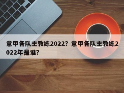 意甲各队主教练2022？意甲各队主教练2022年是谁？