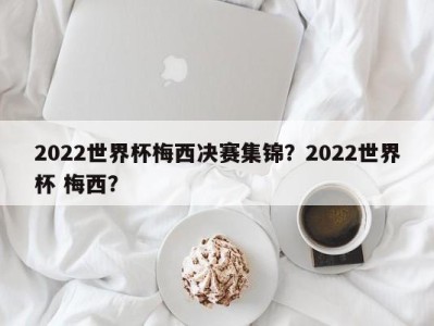 2022世界杯梅西决赛集锦？2022世界杯 梅西？