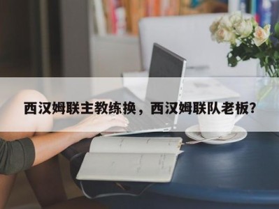 西汉姆联主教练换，西汉姆联队老板？