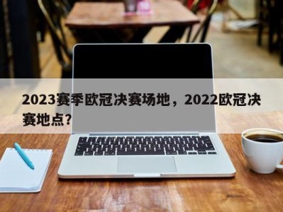 2023赛季欧冠决赛场地，2022欧冠决赛地点？