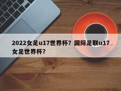 2022女足u17世界杯？国际足联u17女足世界杯？