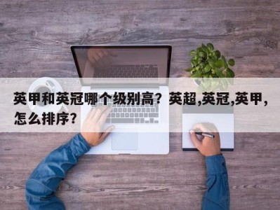 英甲和英冠哪个级别高？英超,英冠,英甲,怎么排序？