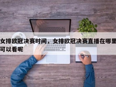 女排欧冠决赛时间，女排欧冠决赛直播在哪里可以看呢