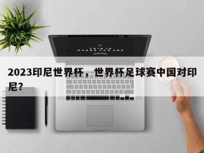 2023印尼世界杯，世界杯足球赛中国对印尼？