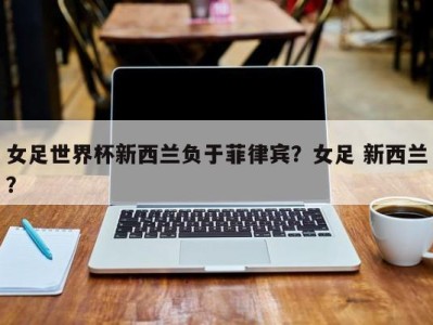 女足世界杯新西兰负于菲律宾？女足 新西兰？
