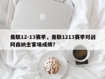 曼联12-13赛季，曼联1213赛季对战阿森纳主客场成绩？