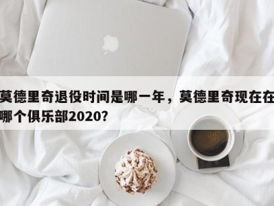 莫德里奇退役时间是哪一年，莫德里奇现在在哪个俱乐部2020？