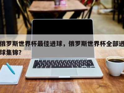 俄罗斯世界杯最佳进球，俄罗斯世界杯全部进球集锦？