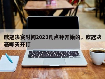 欧冠决赛时间2023几点钟开始的，欧冠决赛哪天开打