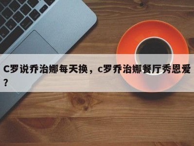 C罗说乔治娜每天换，c罗乔治娜餐厅秀恩爱？