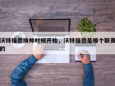 沃特福德换帅时候开始，沃特福德是哪个联赛的