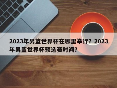 2023年男篮世界杯在哪里举行？2023年男篮世界杯预选赛时间？
