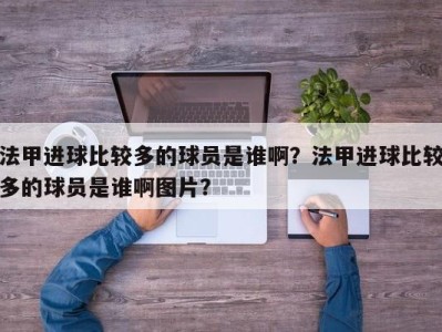 法甲进球比较多的球员是谁啊？法甲进球比较多的球员是谁啊图片？