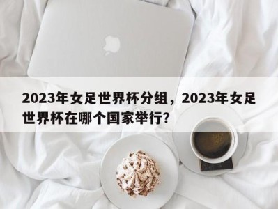 2023年女足世界杯分组，2023年女足世界杯在哪个国家举行？