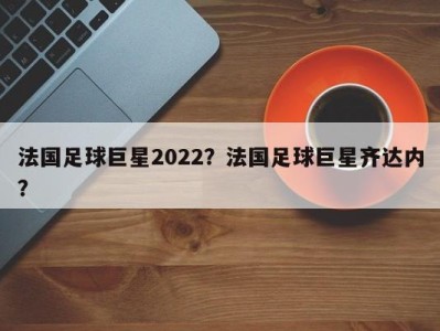 法国足球巨星2022？法国足球巨星齐达内？