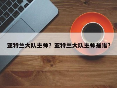 亚特兰大队主帅？亚特兰大队主帅是谁？