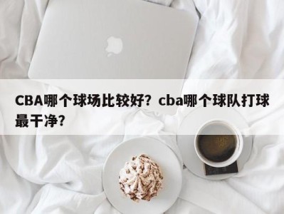 CBA哪个球场比较好？cba哪个球队打球最干净？