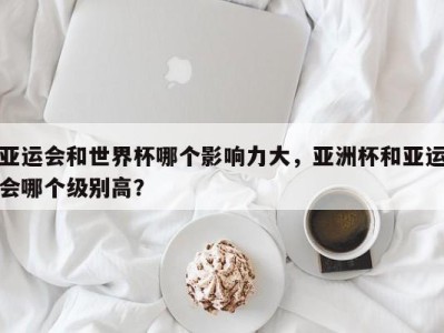 亚运会和世界杯哪个影响力大，亚洲杯和亚运会哪个级别高？