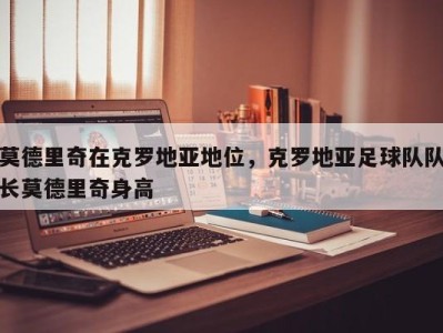 莫德里奇在克罗地亚地位，克罗地亚足球队队长莫德里奇身高
