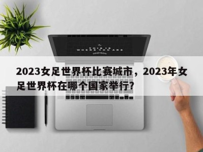 2023女足世界杯比赛城市，2023年女足世界杯在哪个国家举行？