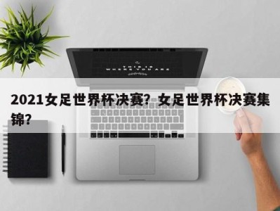 2021女足世界杯决赛？女足世界杯决赛集锦？