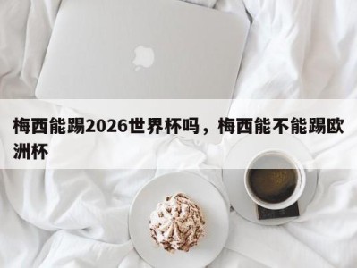 梅西能踢2026世界杯吗，梅西能不能踢欧洲杯