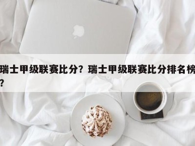 瑞士甲级联赛比分？瑞士甲级联赛比分排名榜？