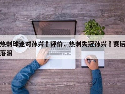 热刺球迷对孙兴慜评价，热刺失冠孙兴慜赛后落泪