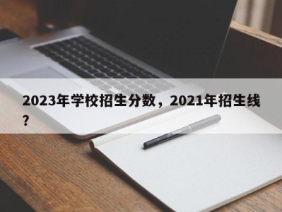 2023年学校招生分数，2021年招生线？