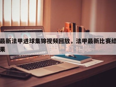 最新法甲进球集锦视频回放，法甲最新比赛结果