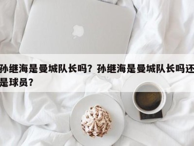 孙继海是曼城队长吗？孙继海是曼城队长吗还是球员？