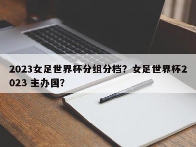 2023女足世界杯分组分档？女足世界杯2023 主办国？