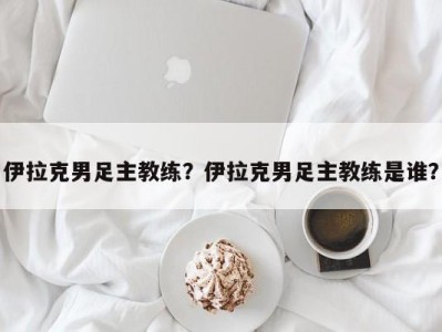 伊拉克男足主教练？伊拉克男足主教练是谁？