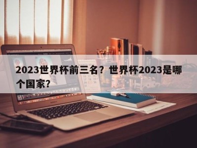 2023世界杯前三名？世界杯2023是哪个国家？