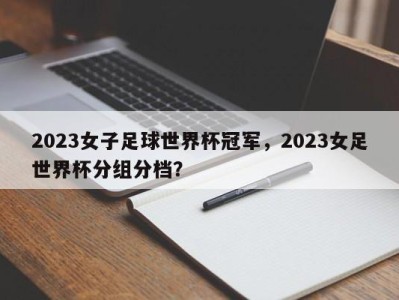 2023女子足球世界杯冠军，2023女足世界杯分组分档？