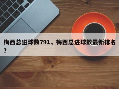 梅西总进球数791，梅西总进球数最新排名？