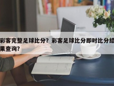 彩客完整足球比分？彩客足球比分即时比分结果查询？
