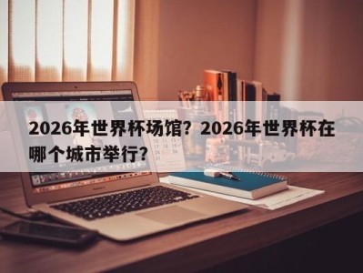 2026年世界杯场馆？2026年世界杯在哪个城市举行？