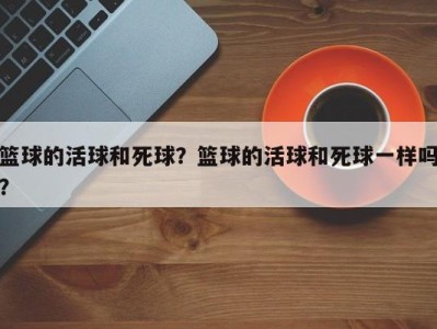 篮球的活球和死球？篮球的活球和死球一样吗？