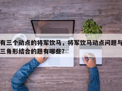 有三个动点的将军饮马，将军饮马动点问题与三角形结合的题有哪些？