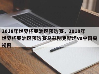 2018年世界杯亚洲区预选赛，2018年世界杯亚洲区预选赛乌兹别克斯坦vs中国央视网