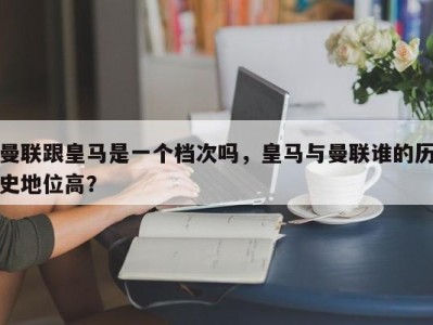 曼联跟皇马是一个档次吗，皇马与曼联谁的历史地位高？