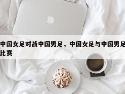 中国女足对战中国男足，中国女足与中国男足比赛