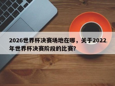2026世界杯决赛场地在哪，关于2022年世界杯决赛阶段的比赛？