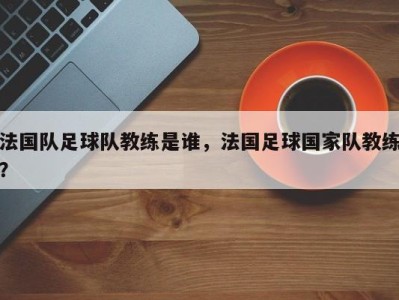 法国队足球队教练是谁，法国足球国家队教练？